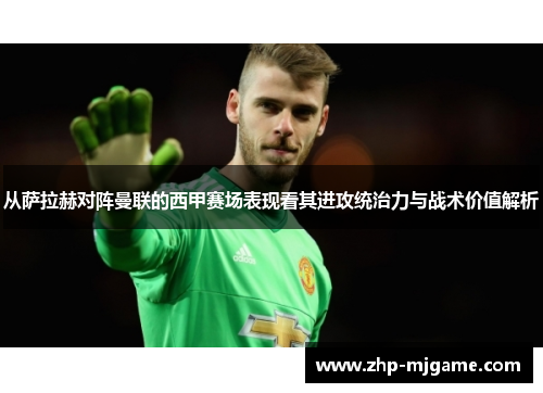 从萨拉赫对阵曼联的西甲赛场表现看其进攻统治力与战术价值解析